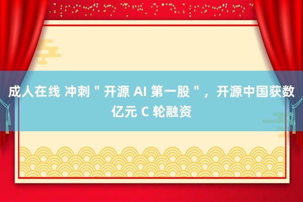 成人在线 冲刺＂开源 AI 第一股＂，开源中国获数亿元 C 轮融资