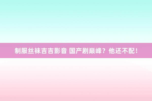 制服丝袜吉吉影音 国产剧巅峰？他还不配！