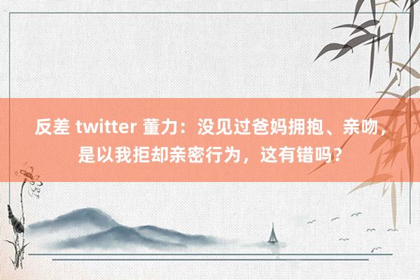 反差 twitter 董力：没见过爸妈拥抱、亲吻，是以我拒却亲密行为，这有错吗？
